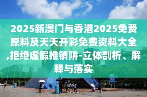 2025新澳門與香港2025免費原料及天天開彩免費資料大全,拒絕虛假推銷阱-立體剖析、解釋與落實