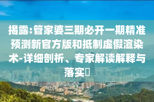 揭露:管家婆三期必開一期精準(zhǔn)預(yù)測新官方版和抵制虛假渲染術(shù)-詳細(xì)剖析、專家解讀解釋與落實?
