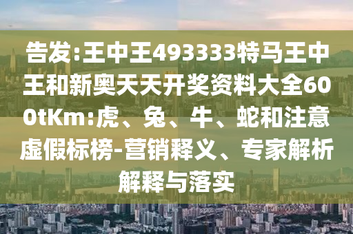 告發(fā):王中王493333特馬王中王和新奧天天開(kāi)獎(jiǎng)資料大全600tKm:虎、兔、牛、蛇和注意虛假標(biāo)榜-營(yíng)銷(xiāo)釋義、專(zhuān)家解析解釋與落實(shí)