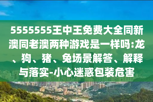 5555555王中王免費大全同新澳同老澳兩種游戲是一樣嗎:龍、狗、豬、兔場景解答、解釋與落實-小心迷惑包裝危害