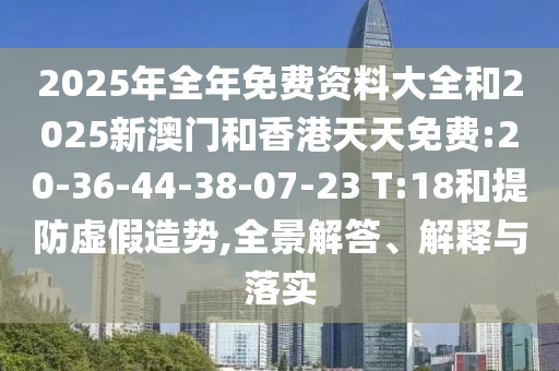 2025年全年免費資料大全和2025新澳門和香港天天免費:20-36-44-38-07-23 T:18和提防虛假造勢,全景解答、解釋與落實