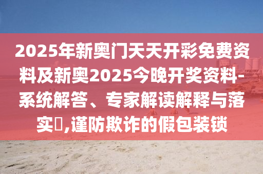 2025年新奧門天天開彩免費資料及新奧2025今晚開獎資料-系統(tǒng)解答、專家解讀解釋與落實?,謹防欺詐的假包裝鎖