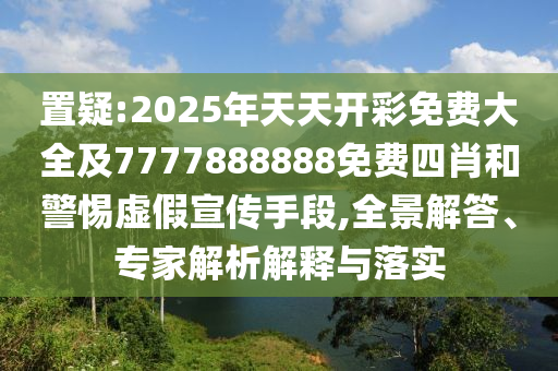 置疑:2025年天天開彩免費大全及7777888888免費四肖和警惕虛假宣傳手段,全景解答、專家解析解釋與落實