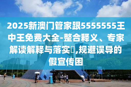 2025新澳門管家跟5555555王中王免費(fèi)大全-整合釋義、專家解讀解釋與落實(shí)?,規(guī)避誤導(dǎo)的假宣傳困
