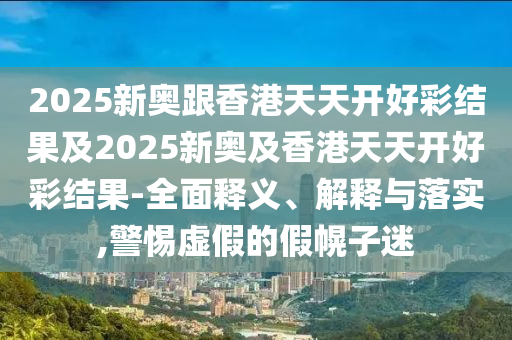 2025新奧跟香港天天開好彩結(jié)果及2025新奧及香港天天開好彩結(jié)果-全面釋義、解釋與落實,警惕虛假的假幌子迷