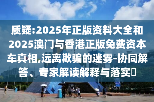 質(zhì)疑:2025年正版資料大全和2025澳門與香港正版免費(fèi)資本車真相,遠(yuǎn)離欺騙的迷霧-協(xié)同解答、專家解讀解釋與落實(shí)?