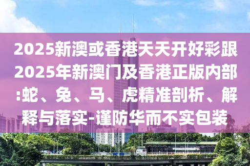 2025新澳或香港天天開好彩跟2025年新澳門及香港正版內(nèi)部:蛇、兔、馬、虎精準(zhǔn)剖析、解釋與落實-謹(jǐn)防華而不實包裝