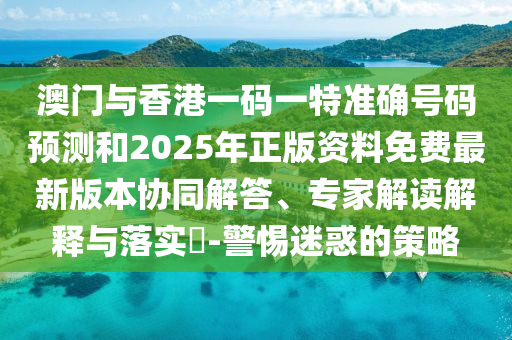 澳門與香港一碼一特準(zhǔn)確號碼預(yù)測和2025年正版資料免費(fèi)最新版本協(xié)同解答、專家解讀解釋與落實(shí)?-警惕迷惑的策略