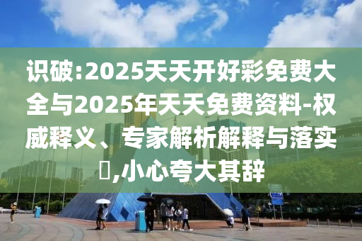 識破:2025天天開好彩免費大全與2025年天天免費資料-權(quán)威釋義、專家解析解釋與落實?,小心夸大其辭