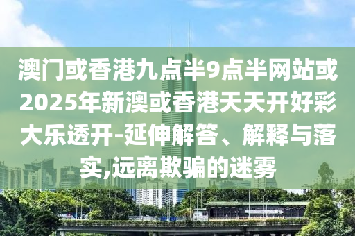 澳門或香港九點半9點半網站或2025年新澳或香港天天開好彩大樂透開-延伸解答、解釋與落實,遠離欺騙的迷霧