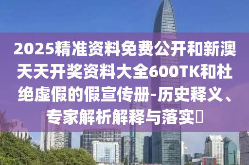 2025精準資料免費公開和新澳天天開獎資料大全600TK和杜絕虛假的假宣傳冊-歷史釋義、專家解析解釋與落實?