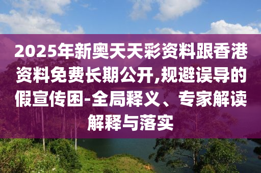 2025年新奧天天彩資料跟香港資料免費長期公開,規(guī)避誤導(dǎo)的假宣傳困-全局釋義、專家解讀解釋與落實