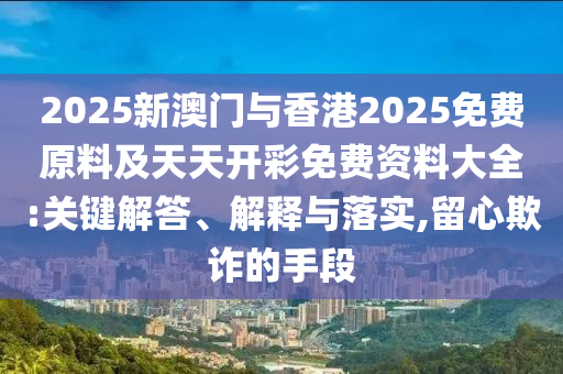 2025新澳門與香港2025免費原料及天天開彩免費資料大全:關(guān)鍵解答、解釋與落實,留心欺詐的手段