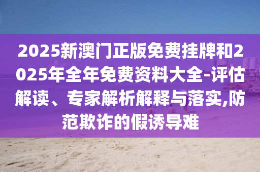 2025新澳門正版免費掛牌和2025年全年免費資料大全-評估解讀、專家解析解釋與落實,防范欺詐的假誘導(dǎo)難