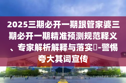 2025三期必開(kāi)一期跟管家婆三期必開(kāi)一期精準(zhǔn)預(yù)測(cè)規(guī)范釋義、專(zhuān)家解析解釋與落實(shí)?-警惕夸大其詞宣傳