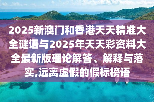 2025新澳門和香港天天精準(zhǔn)大全謎語與2025年天天彩資料大全最新版理論解答、解釋與落實(shí),遠(yuǎn)離虛假的假標(biāo)榜語