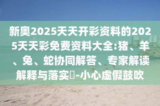 新奧2025天天開彩資料的2025天天彩免費資料大全:豬、羊、兔、蛇協(xié)同解答、專家解讀解釋與落實?-小心虛假鼓吹