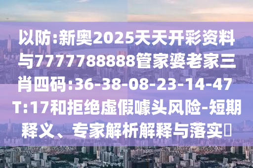 以防:新奧2025天天開彩資料與7777788888管家婆老家三肖四碼:36-38-08-23-14-47 T:17和拒絕虛假噱頭風險-短期釋義、專家解析解釋與落實?