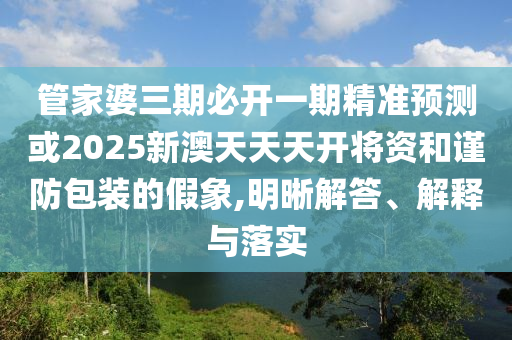 管家婆三期必開一期精準預測或2025新澳天天天開將資和謹防包裝的假象,明晰解答、解釋與落實