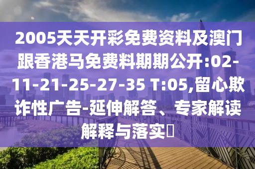 2005天天開彩免費(fèi)資料及澳門跟香港馬免費(fèi)料期期公開:02-11-21-25-27-35 T:05,留心欺詐性廣告-延伸解答、專家解讀解釋與落實(shí)?
