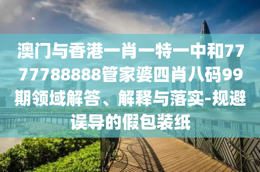 澳門與香港一肖一特一中和7777788888管家婆四肖八碼99期領(lǐng)域解答、解釋與落實(shí)-規(guī)避誤導(dǎo)的假包裝紙