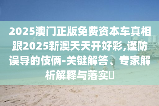 2025澳門正版免費資本車真相跟2025新澳天天開好彩,謹(jǐn)防誤導(dǎo)的伎倆-關(guān)鍵解答、專家解析解釋與落實?