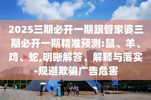 2025三期必開一期跟管家婆三期必開一期精準預(yù)測:鼠、羊、雞、蛇,明晰解答、解釋與落實-規(guī)避欺騙廣告危害