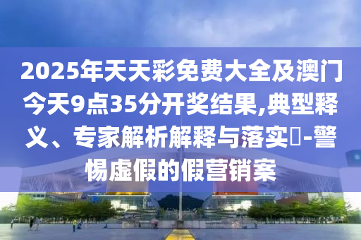 2025年天天彩免費(fèi)大全及澳門(mén)今天9點(diǎn)35分開(kāi)獎(jiǎng)結(jié)果,典型釋義、專(zhuān)家解析解釋與落實(shí)?-警惕虛假的假營(yíng)銷(xiāo)案