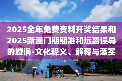 2025全年免費資料開獎結(jié)果和2025新澳門期期準(zhǔn)和遠(yuǎn)離誤導(dǎo)的漩渦-文化釋義、解釋與落實