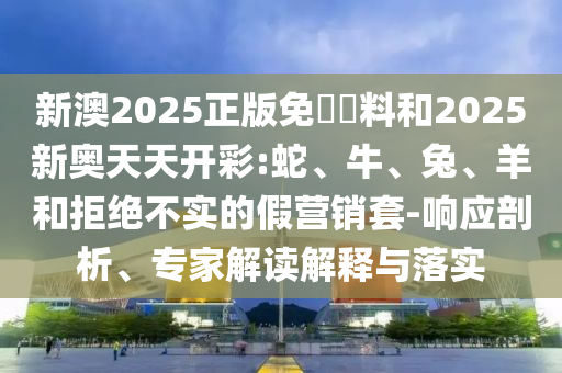 新澳2025正版免費(fèi)資料和2025新奧天天開彩:蛇、牛、兔、羊和拒絕不實(shí)的假營(yíng)銷套-響應(yīng)剖析、專家解讀解釋與落實(shí)