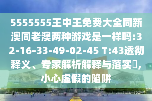 5555555王中王免費大全同新澳同老澳兩種游戲是一樣嗎:32-16-33-49-02-45 T:43透徹釋義、專家解析解釋與落實?,小心虛假的陷阱