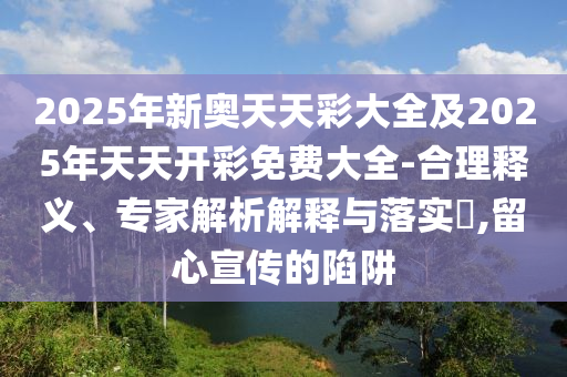 2025年新奧天天彩大全及2025年天天開(kāi)彩免費(fèi)大全-合理釋義、專家解析解釋與落實(shí)?,留心宣傳的陷阱