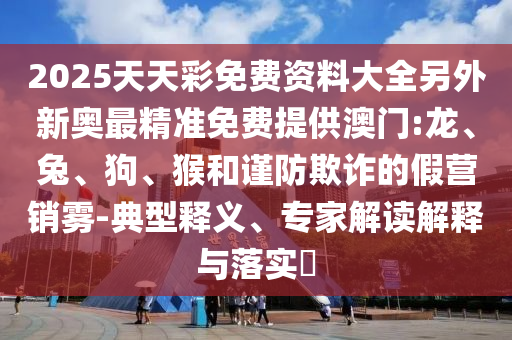 2025天天彩免費(fèi)資料大全另外新奧最精準(zhǔn)免費(fèi)提供澳門(mén):龍、兔、狗、猴和謹(jǐn)防欺詐的假營(yíng)銷(xiāo)霧-典型釋義、專(zhuān)家解讀解釋與落實(shí)?