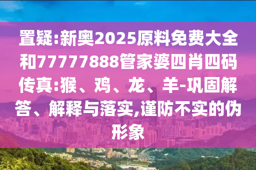 置疑:新奧2025原料免費(fèi)大全和77777888管家婆四肖四碼傳真:猴、雞、龍、羊-鞏固解答、解釋與落實(shí),謹(jǐn)防不實(shí)的偽形象