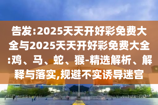 告發(fā):2025天天開好彩免費(fèi)大全與2025天天開好彩免費(fèi)大全:雞、馬、蛇、猴-精選解析、解釋與落實(shí),規(guī)避不實(shí)誘導(dǎo)迷宮