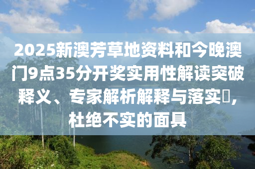 2025新澳芳草地資料和今晚澳門9點(diǎn)35分開獎(jiǎng)實(shí)用性解讀突破釋義、專家解析解釋與落實(shí)?,杜絕不實(shí)的面具