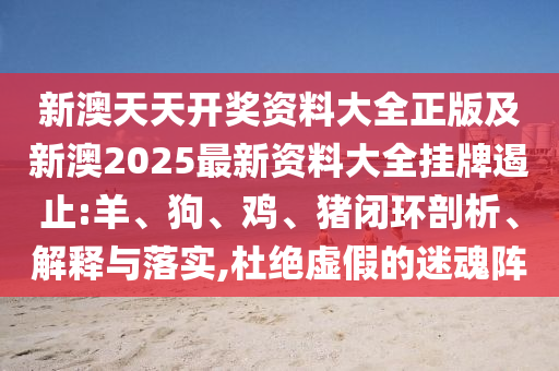 新澳天天開獎資料大全正版及新澳2025最新資料大全掛牌遏止:羊、狗、雞、豬閉環(huán)剖析、解釋與落實,杜絕虛假的迷魂陣
