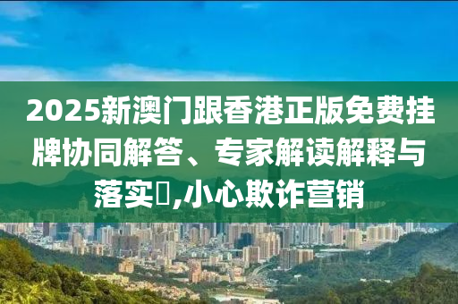 2025新澳門跟香港正版免費掛牌協(xié)同解答、專家解讀解釋與落實?,小心欺詐營銷
