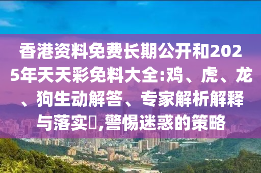 香港資料免費長期公開和2025年天天彩免料大全:雞、虎、龍、狗生動解答、專家解析解釋與落實?,警惕迷惑的策略