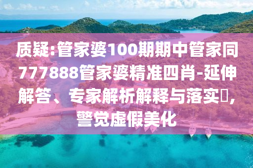 質(zhì)疑:管家婆100期期中管家同777888管家婆精準(zhǔn)四肖-延伸解答、專家解析解釋與落實(shí)?,警覺虛假美化