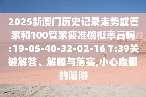 2025新澳門歷史記錄走勢或管家和100管家婆準(zhǔn)確概率高嗎:19-05-40-32-02-16 T:39關(guān)鍵解答、解釋與落實(shí),小心虛假的陷阱