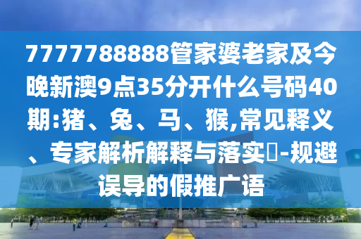 7777788888管家婆老家及今晚新澳9點(diǎn)35分開(kāi)什么號(hào)碼40期:豬、兔、馬、猴,常見(jiàn)釋義、專(zhuān)家解析解釋與落實(shí)?-規(guī)避誤導(dǎo)的假推廣語(yǔ)