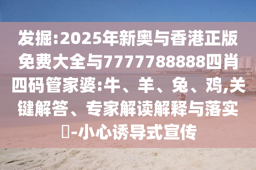 發(fā)掘:2025年新奧與香港正版免費大全與7777788888四肖四碼管家婆:牛、羊、兔、雞,關(guān)鍵解答、專家解讀解釋與落實?-小心誘導(dǎo)式宣傳