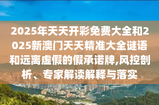 2025年天天開彩免費(fèi)大全和2025新澳門天天精準(zhǔn)大全謎語和遠(yuǎn)離虛假的假承諾牌,風(fēng)控剖析、專家解讀解釋與落實(shí)