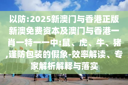 以防:2025新澳門與香港正版新澳免費(fèi)資本及澳門與香港一肖一特一一中:鼠、虎、牛、豬,謹(jǐn)防包裝的假象-效率解讀、專家解析解釋與落實