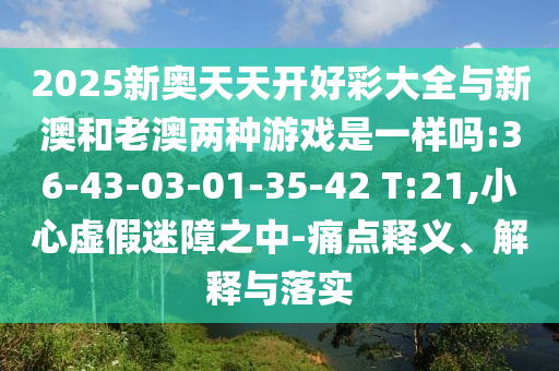 2025新奧天天開(kāi)好彩大全與新澳和老澳兩種游戲是一樣嗎:36-43-03-01-35-42 T:21,小心虛假迷障之中-痛點(diǎn)釋義、解釋與落實(shí)
