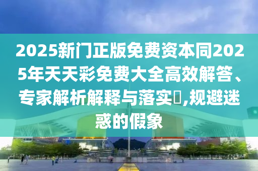 2025新門正版免費(fèi)資本同2025年天天彩免費(fèi)大全高效解答、專家解析解釋與落實(shí)?,規(guī)避迷惑的假象