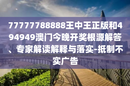77777788888王中王正版和494949澳門今晚開獎根源解答、專家解讀解釋與落實-抵制不實廣告