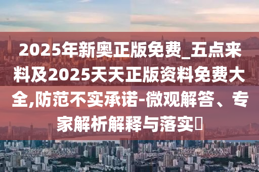2025年新奧正版免費(fèi)_五點(diǎn)來(lái)料及2025天天正版資料免費(fèi)大全,防范不實(shí)承諾-微觀解答、專(zhuān)家解析解釋與落實(shí)?