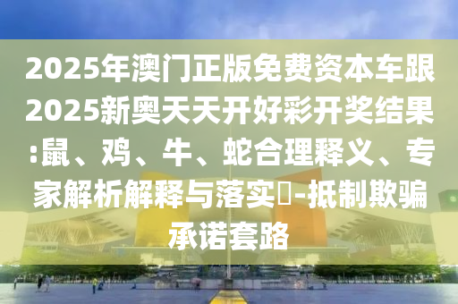 2025年澳門正版免費資本車跟2025新奧天天開好彩開獎結(jié)果:鼠、雞、牛、蛇合理釋義、專家解析解釋與落實?-抵制欺騙承諾套路